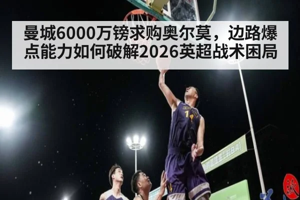 曼城6000万镑求购奥尔莫，边路爆点能力如何破解2026英超战术困局（jiuyou game）