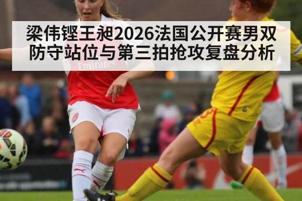 梁伟铿王昶2026法国公开赛男双防守站位与第三拍抢攻复盘分析